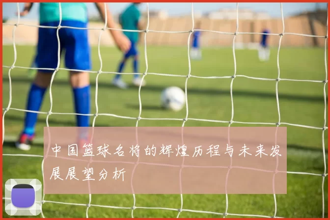 中国篮球名将的辉煌历程与未来发展展望分析