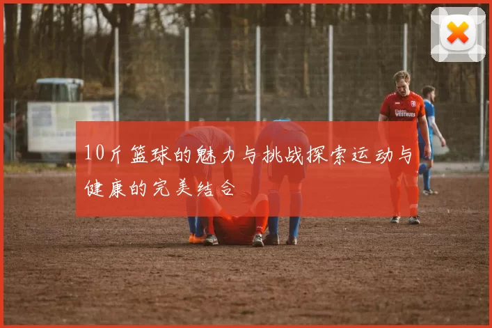 10斤篮球的魅力与挑战探索运动与健康的完美结合