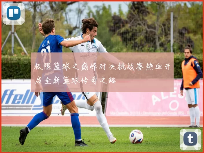 极限篮球之巅峰对决挑战赛热血开启全新篮球传奇之路