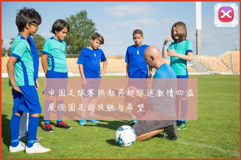中国足球赛热潮再起球迷激情四溢展现国足新风貌与希望