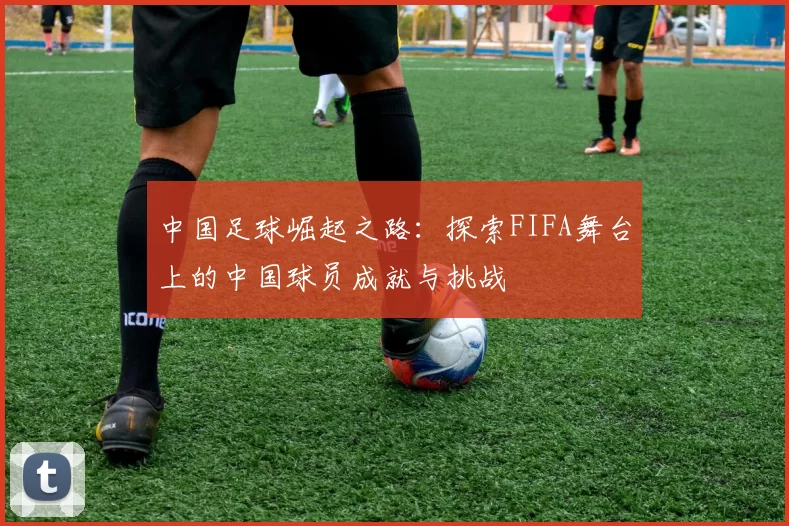 中国足球崛起之路：探索FIFA舞台上的中国球员成就与挑战